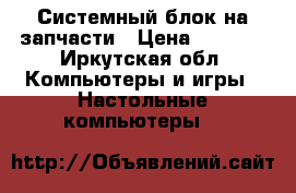 Системный блок на запчасти › Цена ­ 2 000 - Иркутская обл. Компьютеры и игры » Настольные компьютеры   